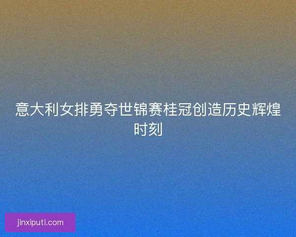 意大利女排勇夺世锦赛桂冠创造历史辉煌时刻