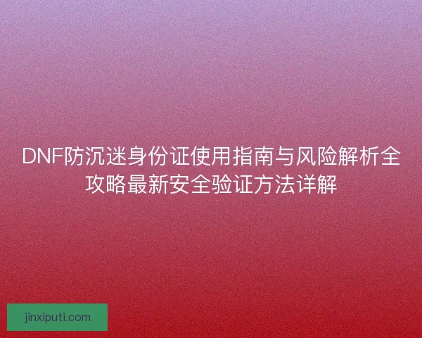 DNF防沉迷身份证使用指南与风险解析全攻略最新安全验证方法详解
