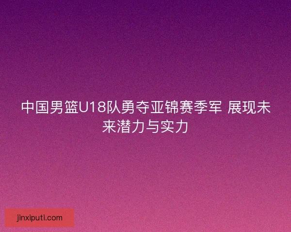 中国男篮U18队勇夺亚锦赛季军 展现未来潜力与实力