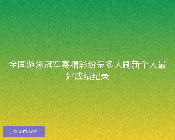 全国游泳冠军赛精彩纷呈多人刷新个人最好成绩纪录