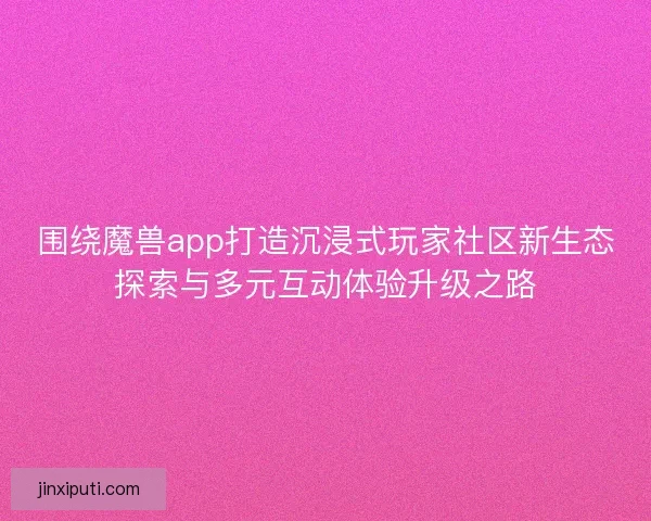 围绕魔兽app打造沉浸式玩家社区新生态探索与多元互动体验升级之路