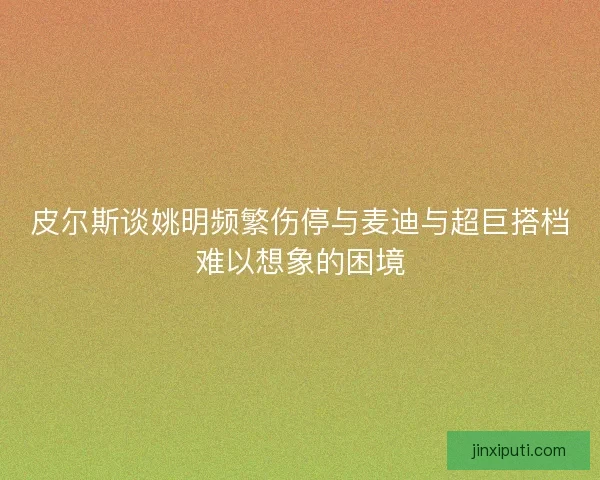 皮尔斯谈姚明频繁伤停与麦迪与超巨搭档难以想象的困境
